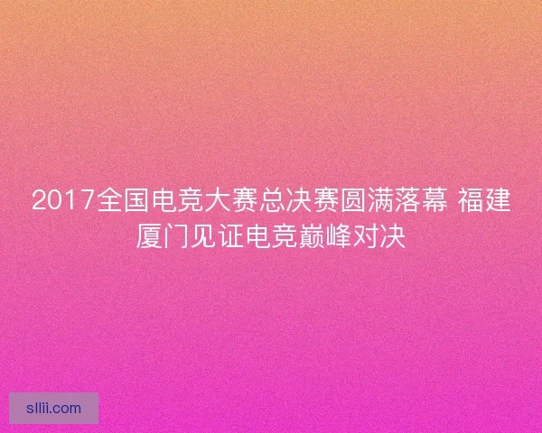 2017全国电竞大赛总决赛圆满落幕 福建厦门见证电竞巅峰对决 2017全国电竞大赛总决赛圆满落幕 福建厦门见证电竞巅峰对决