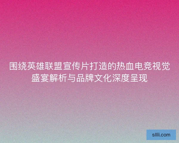 围绕英雄联盟宣传片打造的热血电竞视觉盛宴解析与品牌文化深度呈现