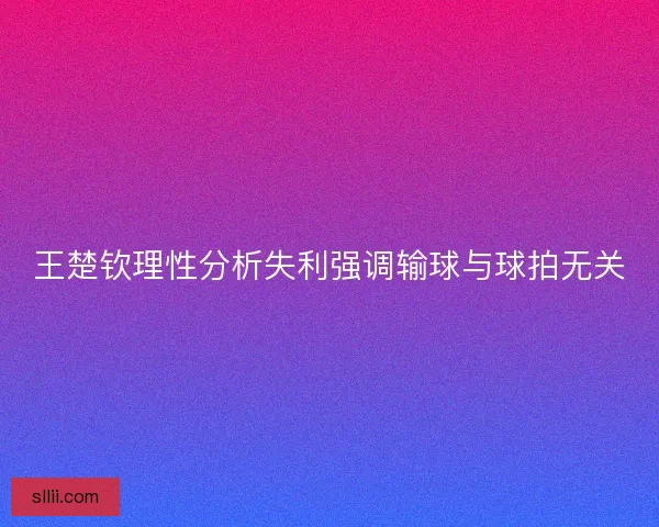 王楚钦理性分析失利强调输球与球拍无关 王楚钦理性分析失利强调输球与球拍无关