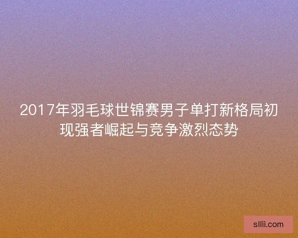 2017年羽毛球世锦赛男子单打新格局初现强者崛起与竞争激烈态势