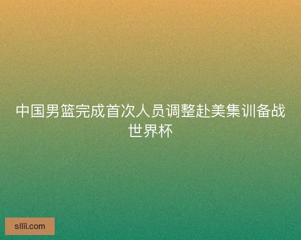 中国男篮完成首次人员调整赴美集训备战世界杯