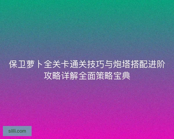 保卫萝卜全关卡通关技巧与炮塔搭配进阶攻略详解全面策略宝典