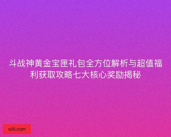 斗战神黄金宝匣礼包全方位解析与超值福利获取攻略七大核心奖励揭秘