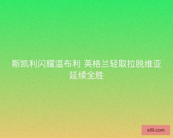 斯凯利闪耀温布利 英格兰轻取拉脱维亚延续全胜 斯凯利闪耀温布利 英格兰轻取拉脱维亚延续全胜
