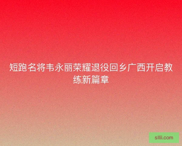 短跑名将韦永丽荣耀退役回乡广西开启教练新篇章