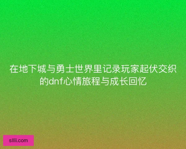 在地下城与勇士世界里记录玩家起伏交织的dnf心情旅程与成长回忆
