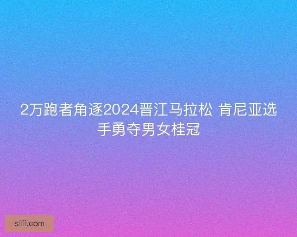 2万跑者角逐2024晋江马拉松 肯尼亚选手勇夺男女桂冠