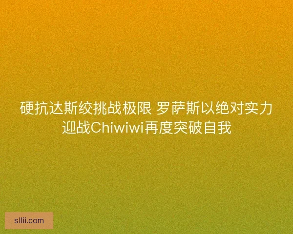 硬抗达斯绞挑战极限 罗萨斯以绝对实力迎战Chiwiwi再度突破自我 硬抗达斯绞挑战极限 罗萨斯以绝对实力迎战Chiwiwi再度突破自我