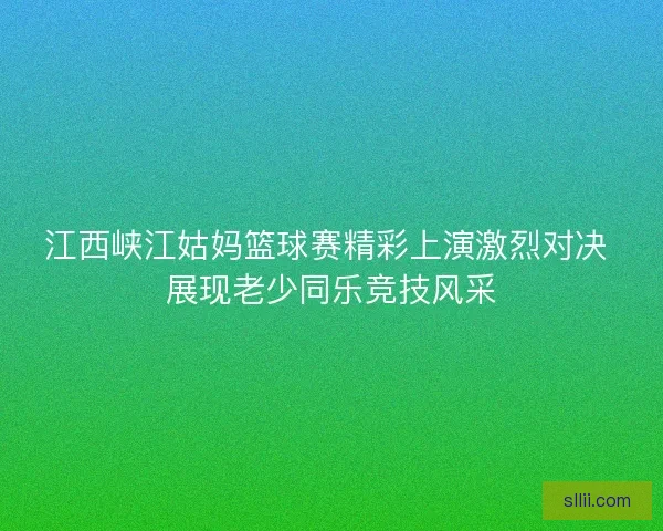 江西峡江姑妈篮球赛精彩上演激烈对决 展现老少同乐竞技风采