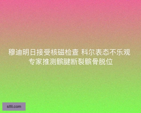 穆迪明日接受核磁检查 科尔表态不乐观 专家推测髌腱断裂髌骨脱位