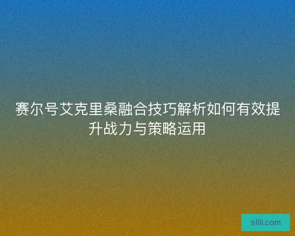 赛尔号艾克里桑融合技巧解析如何有效提升战力与策略运用 赛尔号艾克里桑融合技巧解析如何有效提升战力与策略运用