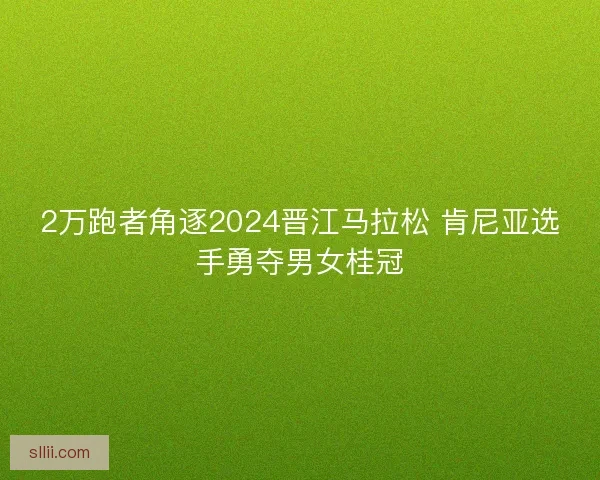2万跑者角逐2024晋江马拉松 肯尼亚选手勇夺男女桂冠