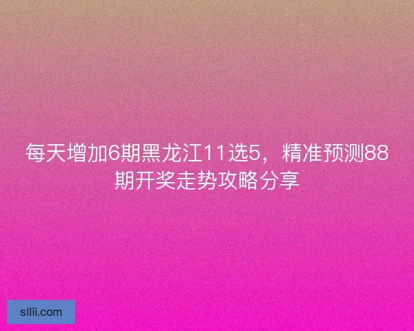 每天增加6期黑龙江11选5，精准预测88期开奖走势攻略分享