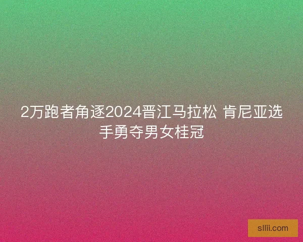 2万跑者角逐2024晋江马拉松 肯尼亚选手勇夺男女桂冠