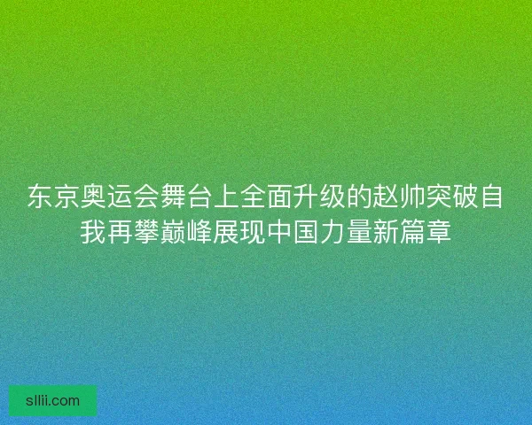 东京奥运会舞台上全面升级的赵帅突破自我再攀巅峰展现中国力量新篇章 东京奥运会舞台上全面升级的赵帅突破自我再攀巅峰展现中国力量新篇章