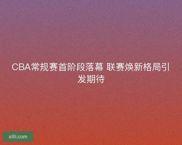 CBA常规赛首阶段落幕 联赛焕新格局引发期待 CBA常规赛首阶段落幕 联赛焕新格局引发期待